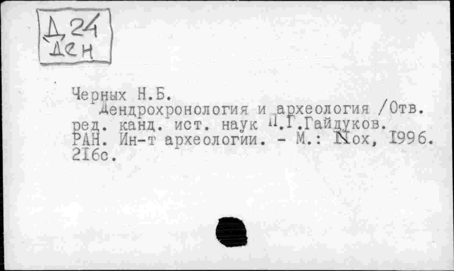 ﻿Л 2/
Черных Н.Б.
Дендрохронология и археология /Отв. ред. канд. ист. наук н.Г.Гайдуков. РАН. Ин-т археологии. - М. : Nox, 1996. 216с.